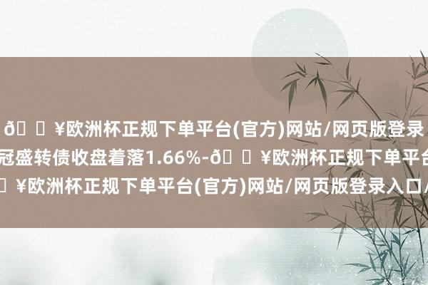 🔥欧洲杯正规下单平台(官方)网站/网页版登录入口/手机版4月8日冠盛转债收盘着落1.66%-🔥欧洲杯正规下单平台(官方)网站/网页版登录入口/手机版