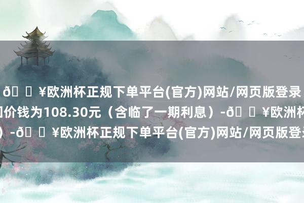 🔥欧洲杯正规下单平台(官方)网站/网页版登录入口/手机版到期赎回价钱为108.30元（含临了一期利息）-🔥欧洲杯正规下单平台(官方)网站/网页版登录入口/手机版