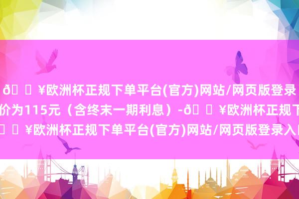 🔥欧洲杯正规下单平台(官方)网站/网页版登录入口/手机版到期赎回价为115元（含终末一期利息）-🔥欧洲杯正规下单平台(官方)网站/网页版登录入口/手机版