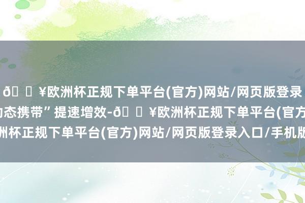 🔥欧洲杯正规下单平台(官方)网站/网页版登录入口/手机版为促使“动态携带”提速增效-🔥欧洲杯正规下单平台(官方)网站/网页版登录入口/手机版