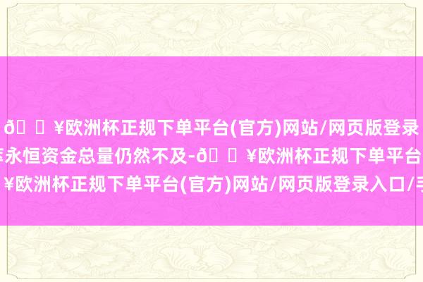 🔥欧洲杯正规下单平台(官方)网站/网页版登录入口/手机版成本市荟萃永恒资金总量仍然不及-🔥欧洲杯正规下单平台(官方)网站/网页版登录入口/手机版