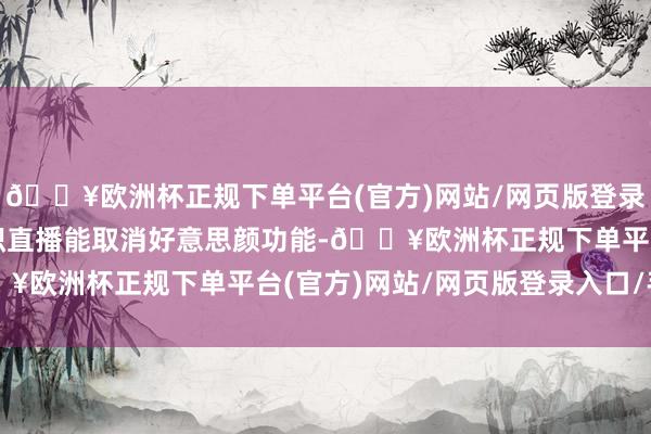 🔥欧洲杯正规下单平台(官方)网站/网页版登录入口/手机版啥时辰聚积直播能取消好意思颜功能-🔥欧洲杯正规下单平台(官方)网站/网页版登录入口/手机版