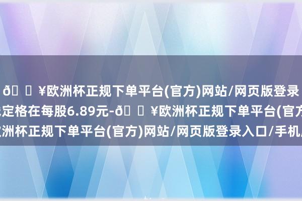 🔥欧洲杯正规下单平台(官方)网站/网页版登录入口/手机版成交价钱定格在每股6.89元-🔥欧洲杯正规下单平台(官方)网站/网页版登录入口/手机版