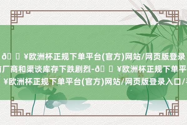 🔥欧洲杯正规下单平台(官方)网站/网页版登录入口/手机版由于春节前厂商和渠谈库存下跌剧烈-🔥欧洲杯正规下单平台(官方)网站/网页版登录入口/手机版