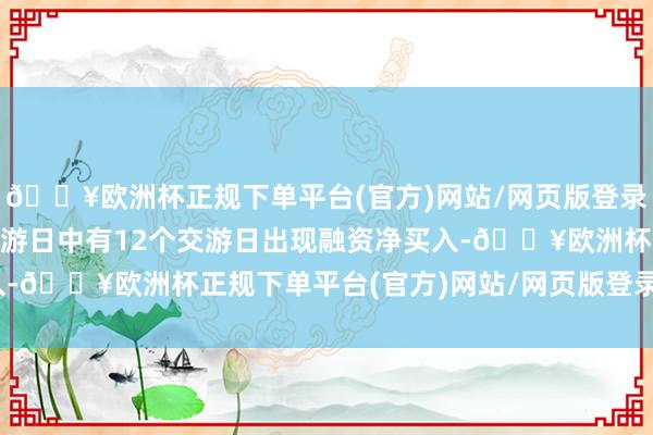 🔥欧洲杯正规下单平台(官方)网站/网页版登录入口/手机版近20个交游日中有12个交游日出现融资净买入-🔥欧洲杯正规下单平台(官方)网站/网页版登录入口/手机版