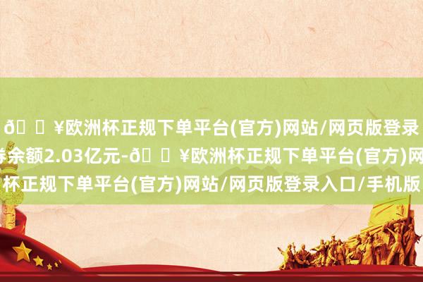 🔥欧洲杯正规下单平台(官方)网站/网页版登录入口/手机版融资融券余额2.03亿元-🔥欧洲杯正规下单平台(官方)网站/网页版登录入口/手机版