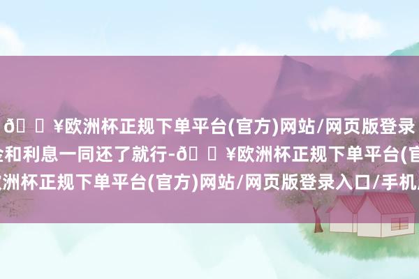 🔥欧洲杯正规下单平台(官方)网站/网页版登录入口/手机版到期将本金和利息一同还了就行-🔥欧洲杯正规下单平台(官方)网站/网页版登录入口/手机版