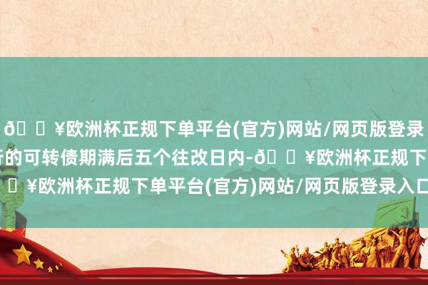 🔥欧洲杯正规下单平台(官方)网站/网页版登录入口/手机版在本次刊行的可转债期满后五个往改日内-🔥欧洲杯正规下单平台(官方)网站/网页版登录入口/手机版