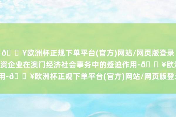 🔥欧洲杯正规下单平台(官方)网站/网页版登录入口/手机版奋力进展中资企业在澳门经济社会事务中的蹙迫作用-🔥欧洲杯正规下单平台(官方)网站/网页版登录入口/手机版