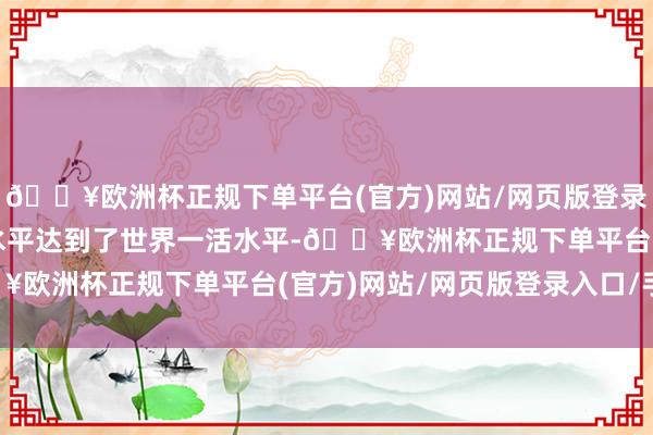 🔥欧洲杯正规下单平台(官方)网站/网页版登录入口/手机版总体参数水平达到了世界一活水平-🔥欧洲杯正规下单平台(官方)网站/网页版登录入口/手机版