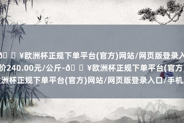 🔥欧洲杯正规下单平台(官方)网站/网页版登录入口/手机版当日最高报价240.00元/公斤-🔥欧洲杯正规下单平台(官方)网站/网页版登录入口/手机版