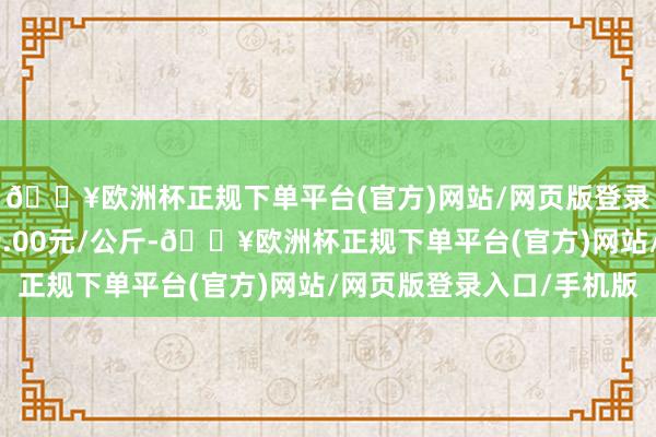 🔥欧洲杯正规下单平台(官方)网站/网页版登录入口/手机版进出29.00元/公斤-🔥欧洲杯正规下单平台(官方)网站/网页版登录入口/手机版