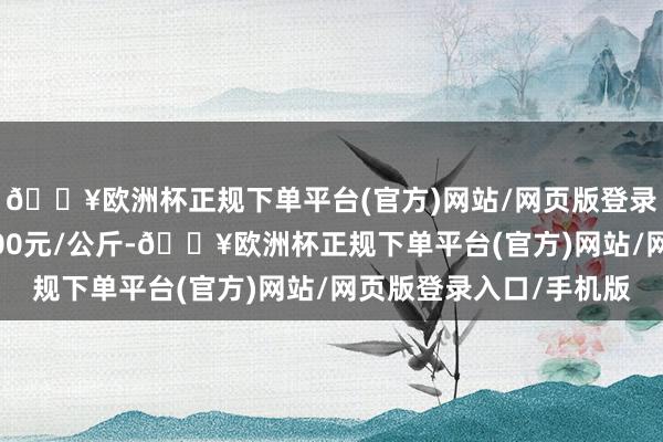 🔥欧洲杯正规下单平台(官方)网站/网页版登录入口/手机版收支2.00元/公斤-🔥欧洲杯正规下单平台(官方)网站/网页版登录入口/手机版