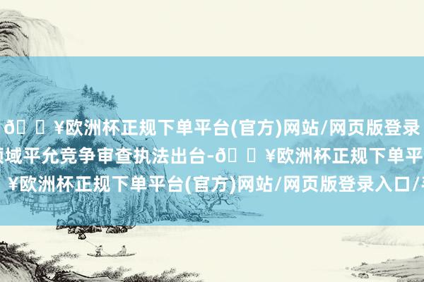 🔥欧洲杯正规下单平台(官方)网站/网页版登录入口/手机版招标投标领域平允竞争审查执法出台-🔥欧洲杯正规下单平台(官方)网站/网页版登录入口/手机版