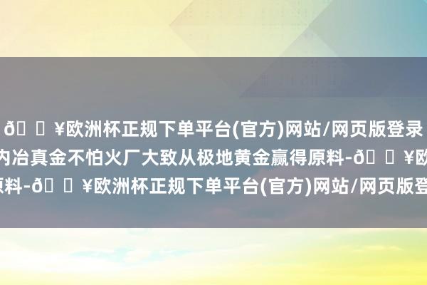 🔥欧洲杯正规下单平台(官方)网站/网页版登录入口/手机版且“即使国内冶真金不怕火厂大致从极地黄金赢得原料-🔥欧洲杯正规下单平台(官方)网站/网页版登录入口/手机版