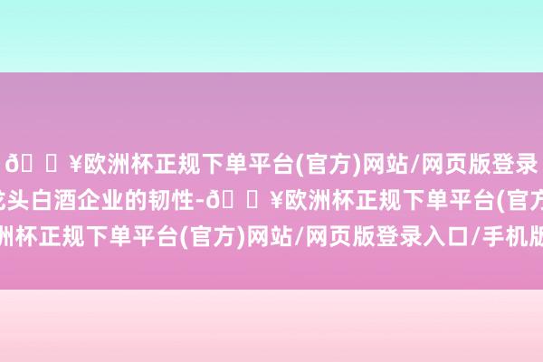 🔥欧洲杯正规下单平台(官方)网站/网页版登录入口/手机版再次突显龙头白酒企业的韧性-🔥欧洲杯正规下单平台(官方)网站/网页版登录入口/手机版