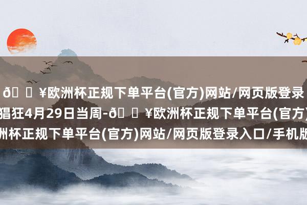 🔥欧洲杯正规下单平台(官方)网站/网页版登录入口/手机版较上周（猖狂4月29日当周-🔥欧洲杯正规下单平台(官方)网站/网页版登录入口/手机版