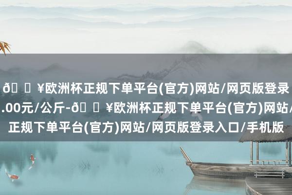 🔥欧洲杯正规下单平台(官方)网站/网页版登录入口/手机版出入17.00元/公斤-🔥欧洲杯正规下单平台(官方)网站/网页版登录入口/手机版