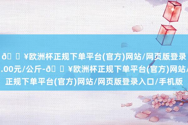 🔥欧洲杯正规下单平台(官方)网站/网页版登录入口/手机版出入13.00元/公斤-🔥欧洲杯正规下单平台(官方)网站/网页版登录入口/手机版