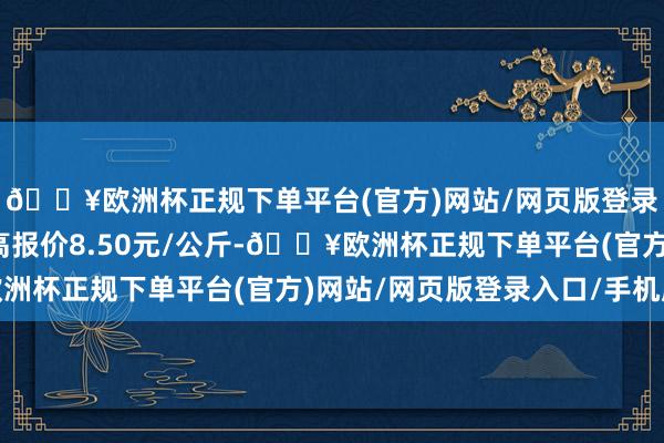 🔥欧洲杯正规下单平台(官方)网站/网页版登录入口/手机版当日最高报价8.50元/公斤-🔥欧洲杯正规下单平台(官方)网站/网页版登录入口/手机版