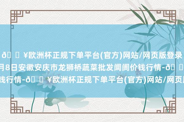 🔥欧洲杯正规下单平台(官方)网站/网页版登录入口/手机版2024年5月8日安徽安庆市龙狮桥蔬菜批发阛阓价钱行情-🔥欧洲杯正规下单平台(官方)网站/网页版登录入口/手机版