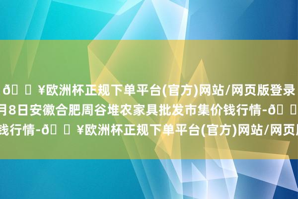 🔥欧洲杯正规下单平台(官方)网站/网页版登录入口/手机版2024年5月8日安徽合肥周谷堆农家具批发市集价钱行情-🔥欧洲杯正规下单平台(官方)网站/网页版登录入口/手机版