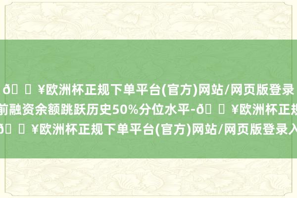 🔥欧洲杯正规下单平台(官方)网站/网页版登录入口/手机版该个股面前融资余额跳跃历史50%分位水平-🔥欧洲杯正规下单平台(官方)网站/网页版登录入口/手机版