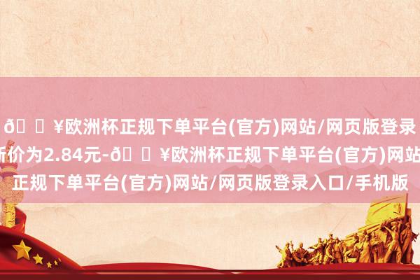 🔥欧洲杯正规下单平台(官方)网站/网页版登录入口/手机版正股最新价为2.84元-🔥欧洲杯正规下单平台(官方)网站/网页版登录入口/手机版