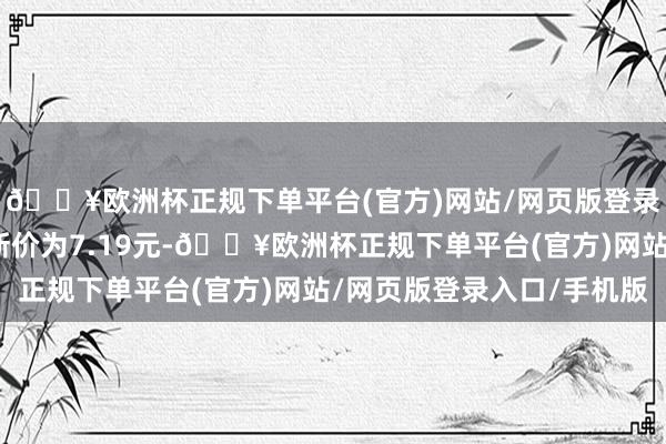 🔥欧洲杯正规下单平台(官方)网站/网页版登录入口/手机版正股最新价为7.19元-🔥欧洲杯正规下单平台(官方)网站/网页版登录入口/手机版