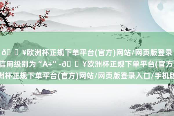 🔥欧洲杯正规下单平台(官方)网站/网页版登录入口/手机版智能转债信用级别为“A+”-🔥欧洲杯正规下单平台(官方)网站/网页版登录入口/手机版