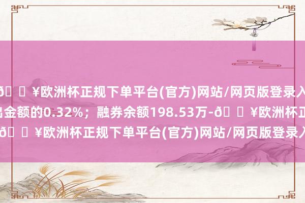 🔥欧洲杯正规下单平台(官方)网站/网页版登录入口/手机版占当日流出金额的0.32%；融券余额198.53万-🔥欧洲杯正规下单平台(官方)网站/网页版登录入口/手机版