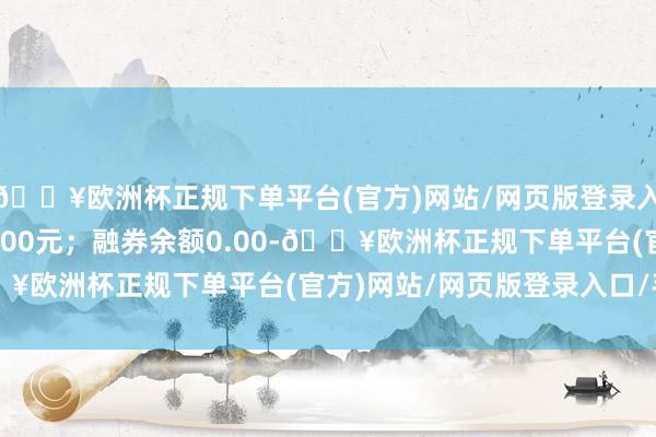 🔥欧洲杯正规下单平台(官方)网站/网页版登录入口/手机版卖出金额0.00元；融券余额0.00-🔥欧洲杯正规下单平台(官方)网站/网页版登录入口/手机版