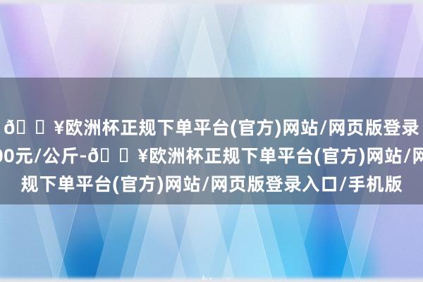 🔥欧洲杯正规下单平台(官方)网站/网页版登录入口/手机版收支5.00元/公斤-🔥欧洲杯正规下单平台(官方)网站/网页版登录入口/手机版