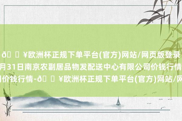 🔥欧洲杯正规下单平台(官方)网站/网页版登录入口/手机版2024年5月31日南京农副居品物发配送中心有限公司价钱行情-🔥欧洲杯正规下单平台(官方)网站/网页版登录入口/手机版