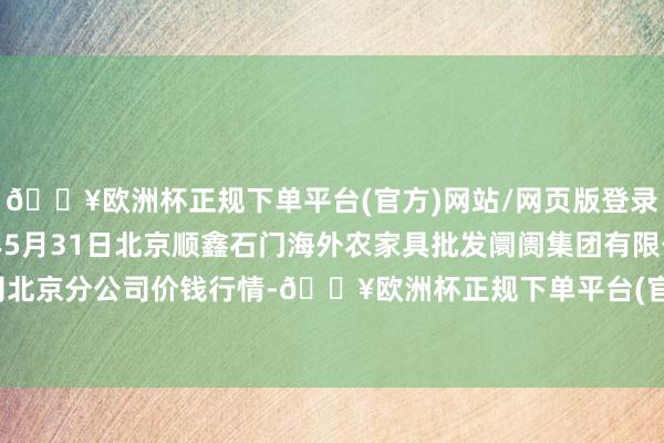 🔥欧洲杯正规下单平台(官方)网站/网页版登录入口/手机版2024年5月31日北京顺鑫石门海外农家具批发阛阓集团有限公司北京分公司价钱行情-🔥欧洲杯正规下单平台(官方)网站/网页版登录入口/手机版