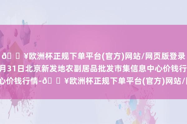 🔥欧洲杯正规下单平台(官方)网站/网页版登录入口/手机版2024年5月31日北京新发地农副居品批发市集信息中心价钱行情-🔥欧洲杯正规下单平台(官方)网站/网页版登录入口/手机版