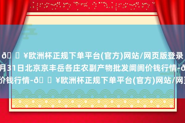 🔥欧洲杯正规下单平台(官方)网站/网页版登录入口/手机版2024年5月31日北京京丰岳各庄农副产物批发阛阓价钱行情-🔥欧洲杯正规下单平台(官方)网站/网页版登录入口/手机版