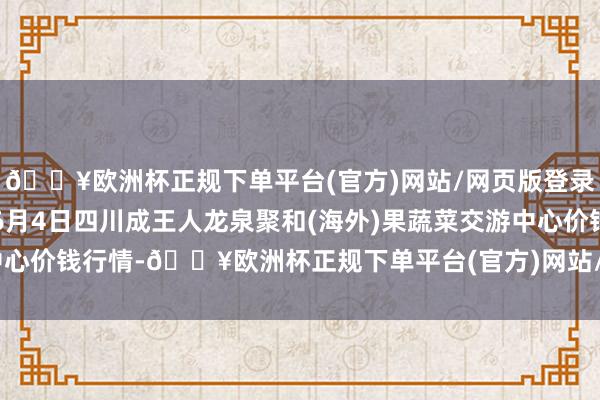 🔥欧洲杯正规下单平台(官方)网站/网页版登录入口/手机版2024年6月4日四川成王人龙泉聚和(海外)果蔬菜交游中心价钱行情-🔥欧洲杯正规下单平台(官方)网站/网页版登录入口/手机版