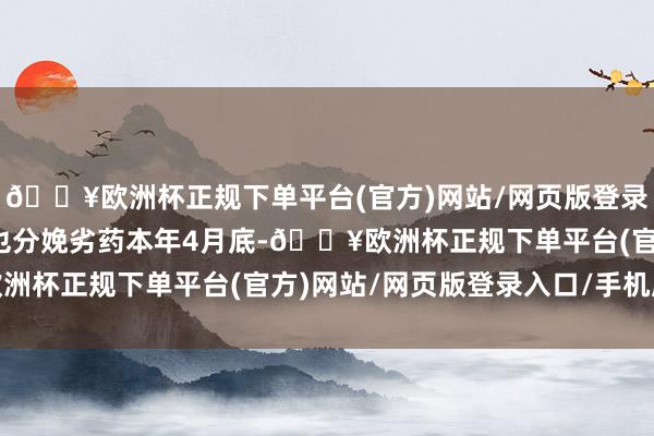 🔥欧洲杯正规下单平台(官方)网站/网页版登录入口/手机版旗下药厂也分娩劣药本年4月底-🔥欧洲杯正规下单平台(官方)网站/网页版登录入口/手机版