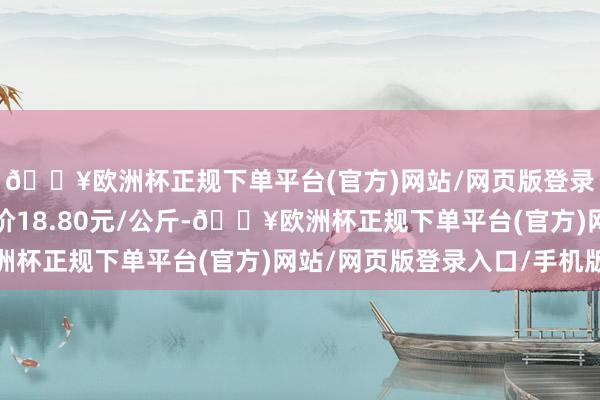 🔥欧洲杯正规下单平台(官方)网站/网页版登录入口/手机版最低报价18.80元/公斤-🔥欧洲杯正规下单平台(官方)网站/网页版登录入口/手机版