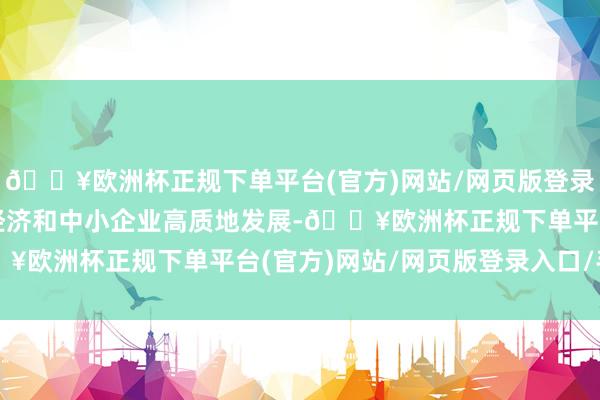 🔥欧洲杯正规下单平台(官方)网站/网页版登录入口/手机版推动民营经济和中小企业高质地发展-🔥欧洲杯正规下单平台(官方)网站/网页版登录入口/手机版