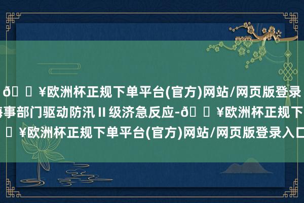 🔥欧洲杯正规下单平台(官方)网站/网页版登录入口/手机版其中肇庆海事部门驱动防汛Ⅱ级济急反应-🔥欧洲杯正规下单平台(官方)网站/网页版登录入口/手机版