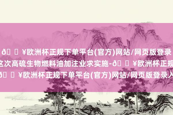 🔥欧洲杯正规下单平台(官方)网站/网页版登录入口/手机版  为推动这次高硫生物燃料油加注业求实施-🔥欧洲杯正规下单平台(官方)网站/网页版登录入口/手机版