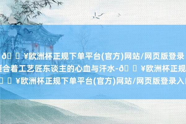 🔥欧洲杯正规下单平台(官方)网站/网页版登录入口/手机版每一步齐凝合着工艺匠东谈主的心血与汗水-🔥欧洲杯正规下单平台(官方)网站/网页版登录入口/手机版