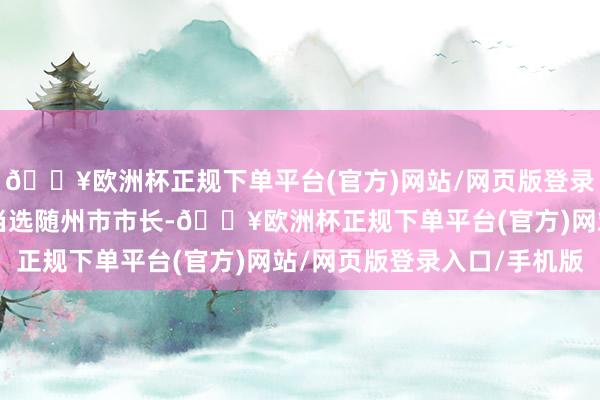 🔥欧洲杯正规下单平台(官方)网站/网页版登录入口/手机版次年1月当选随州市市长-🔥欧洲杯正规下单平台(官方)网站/网页版登录入口/手机版