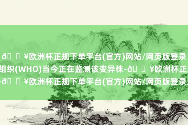 🔥欧洲杯正规下单平台(官方)网站/网页版登录入口/手机版寰宇卫生组织(WHO)当今正在监测该变异株-🔥欧洲杯正规下单平台(官方)网站/网页版登录入口/手机版