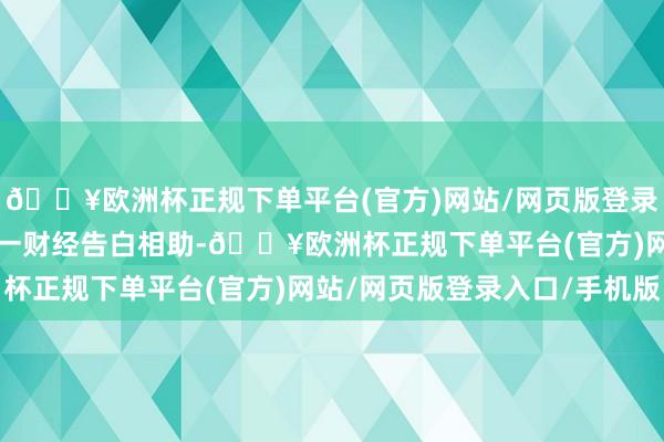 🔥欧洲杯正规下单平台(官方)网站/网页版登录入口/手机版举报  第一财经告白相助-🔥欧洲杯正规下单平台(官方)网站/网页版登录入口/手机版