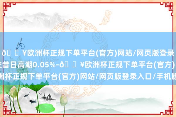 🔥欧洲杯正规下单平台(官方)网站/网页版登录入口/手机版较前一交昔日高潮0.05%-🔥欧洲杯正规下单平台(官方)网站/网页版登录入口/手机版