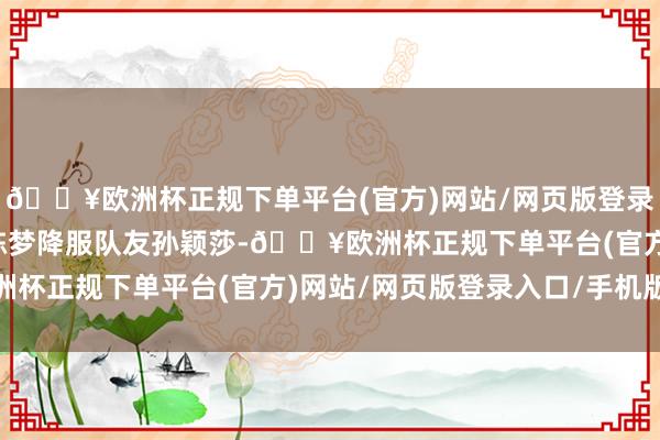 🔥欧洲杯正规下单平台(官方)网站/网页版登录入口/手机版中国选手陈梦降服队友孙颖莎-🔥欧洲杯正规下单平台(官方)网站/网页版登录入口/手机版