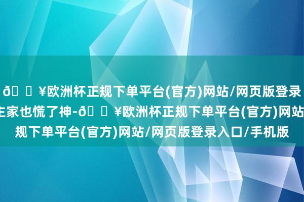 🔥欧洲杯正规下单平台(官方)网站/网页版登录入口/手机版老东说念主家也慌了神-🔥欧洲杯正规下单平台(官方)网站/网页版登录入口/手机版